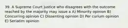 39. A Supreme Court justice who disagrees with the outcome reached by the majority may issue a A) Minority opinion B) Concurring opinion C) Dissenting opinion D) Per curium opinion E) Seriatim opinion