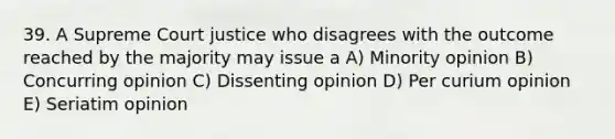 39. A Supreme Court justice who disagrees with the outcome reached by the majority may issue a A) Minority opinion B) Concurring opinion C) Dissenting opinion D) Per curium opinion E) Seriatim opinion