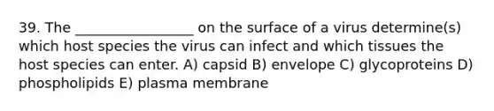 39. The _________________ on the surface of a virus determine(s) which host species the virus can infect and which tissues the host species can enter. A) capsid B) envelope C) glycoproteins D) phospholipids E) plasma membrane