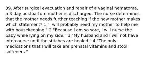 39. After surgical evacuation and repair of a vaginal hematoma, a 3-day postpartum mother is discharged. The nurse determines that the mother needs further teaching if the new mother makes which statement? 1."I will probably need my mother to help me with housekeeping." 2."Because I am so sore, I will nurse the baby while lying on my side." 3."My husband and I will not have intercourse until the stitches are healed." 4."The only medications that I will take are prenatal vitamins and stool softeners."