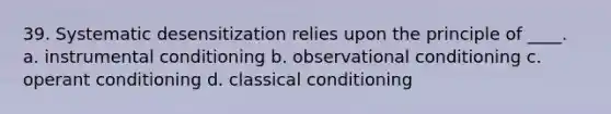 39. Systematic desensitization relies upon the principle of ____. a. instrumental conditioning b. observational conditioning c. operant conditioning d. classical conditioning