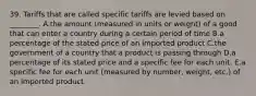 39. Tariffs that are called specific tariffs are levied based on ________. A.the amount (measured in units or weight) of a good that can enter a country during a certain period of time B.a percentage of the stated price of an imported product C.the government of a country that a product is passing through D.a percentage of its stated price and a specific fee for each unit. E.a specific fee for each unit (measured by number, weight, etc.) of an imported product