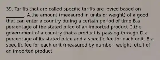 39. Tariffs that are called specific tariffs are levied based on ________. A.the amount (measured in units or weight) of a good that can enter a country during a certain period of time B.a percentage of the stated price of an imported product C.the government of a country that a product is passing through D.a percentage of its stated price and a specific fee for each unit. E.a specific fee for each unit (measured by number, weight, etc.) of an imported product