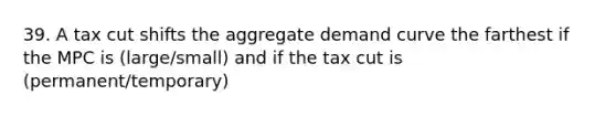 39. A tax cut shifts the aggregate demand curve the farthest if the MPC is (large/small) and if the tax cut is (permanent/temporary)