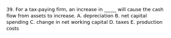 39. For a tax-paying firm, an increase in _____ will cause the cash flow from assets to increase. A. depreciation B. net capital spending C. change in net working capital D. taxes E. production costs