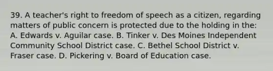 39. A teacher's right to freedom of speech as a citizen, regarding matters of public concern is protected due to the holding in the: A. Edwards v. Aguilar case. B. Tinker v. Des Moines Independent Community School District case. C. Bethel School District v. Fraser case. D. Pickering v. Board of Education case.