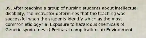 39. After teaching a group of nursing students about intellectual disability, the instructor determines that the teaching was successful when the students identify which as the most common etiology? a) Exposure to hazardous chemicals b) Genetic syndromes c) Perinatal complications d) Environment