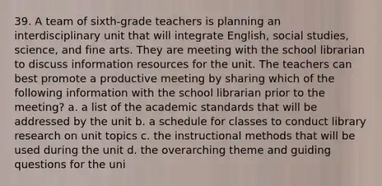 39. A team of sixth-grade teachers is planning an interdisciplinary unit that will integrate English, social studies, science, and fine arts. They are meeting with the school librarian to discuss information resources for the unit. The teachers can best promote a productive meeting by sharing which of the following information with the school librarian prior to the meeting? a. a list of the academic standards that will be addressed by the unit b. a schedule for classes to conduct library research on unit topics c. the instructional methods that will be used during the unit d. the overarching theme and guiding questions for the uni