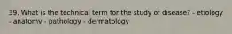 39. What is the technical term for the study of disease? - etiology - anatomy - pathology - dermatology