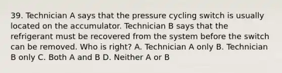 39. Technician A says that the pressure cycling switch is usually located on the accumulator. Technician B says that the refrigerant must be recovered from the system before the switch can be removed. Who is right? A. Technician A only B. Technician B only C. Both A and B D. Neither A or B