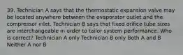 39. Technician A says that the thermostatic expansion valve may be located anywhere between the evaporator outlet and the compressor inlet. Technician B says that fixed orifice tube sizes are interchangeable in order to tailor system performance. Who is correct? Technician A only Technician B only Both A and B Neither A nor B