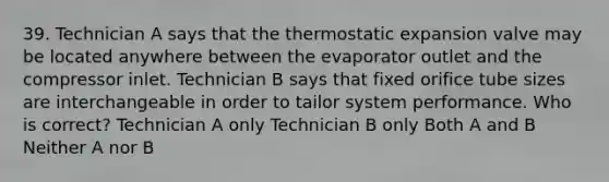 39. Technician A says that the thermostatic expansion valve may be located anywhere between the evaporator outlet and the compressor inlet. Technician B says that fixed orifice tube sizes are interchangeable in order to tailor system performance. Who is correct? Technician A only Technician B only Both A and B Neither A nor B