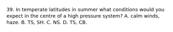 39. In temperate latitudes in summer what conditions would you expect in the centre of a high pressure system? A. calm winds, haze. B. TS, SH. C. NS. D. TS, CB.