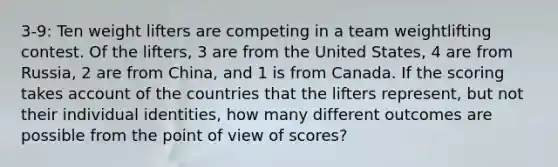 3-9: Ten weight lifters are competing in a team weightlifting contest. Of the lifters, 3 are from the United States, 4 are from Russia, 2 are from China, and 1 is from Canada. If the scoring takes account of the countries that the lifters represent, but not their individual identities, how many different outcomes are possible from the point of view of scores?