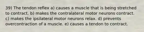 39) The tendon reflex a) causes a muscle that is being stretched to contract. b) makes the contralateral motor neurons contract. c) makes the ipsilateral motor neurons relax. d) prevents overcontraction of a muscle. e) causes a tendon to contract.