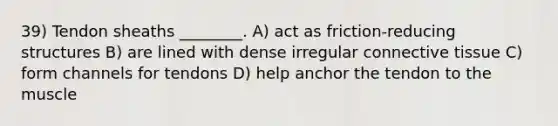 39) Tendon sheaths ________. A) act as friction-reducing structures B) are lined with dense irregular connective tissue C) form channels for tendons D) help anchor the tendon to the muscle