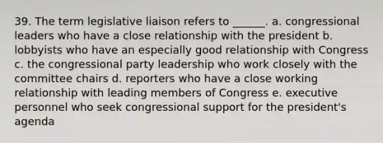 39. The term legislative liaison refers to ______. a. congressional leaders who have a close relationship with the president b. lobbyists who have an especially good relationship with Congress c. the congressional party leadership who work closely with the committee chairs d. reporters who have a close working relationship with leading members of Congress e. executive personnel who seek congressional support for the president's agenda