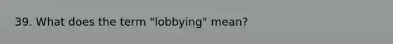 39. What does the term "lobbying" mean?