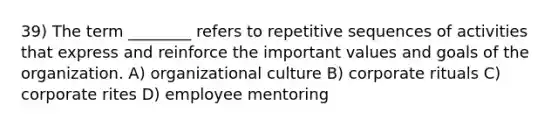 39) The term ________ refers to repetitive sequences of activities that express and reinforce the important values and goals of the organization. A) organizational culture B) corporate rituals C) corporate rites D) employee mentoring