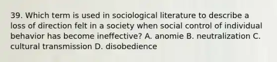 39. Which term is used in sociological literature to describe a loss of direction felt in a society when social control of individual behavior has become ineffective? A. anomie B. neutralization C. cultural transmission D. disobedience