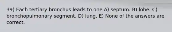 39) Each tertiary bronchus leads to one A) septum. B) lobe. C) bronchopulmonary segment. D) lung. E) None of the answers are correct.