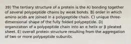 39) The tertiary structure of a protein is the A) bonding together of several polypeptide chains by weak bonds. B) order in which amino acids are joined in a polypeptide chain. C) unique three-dimensional shape of the fully folded polypeptide. D) organization of a polypeptide chain into an α helix or β pleated sheet. E) overall protein structure resulting from the aggregation of two or more polypeptide subunits.