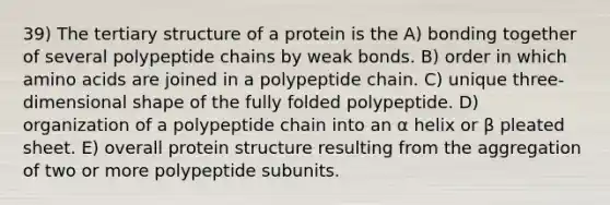 39) The tertiary structure of a protein is the A) bonding together of several polypeptide chains by weak bonds. B) order in which <a href='https://www.questionai.com/knowledge/k9gb720LCl-amino-acids' class='anchor-knowledge'>amino acids</a> are joined in a polypeptide chain. C) unique three-dimensional shape of the fully folded polypeptide. D) organization of a polypeptide chain into an α helix or β pleated sheet. E) overall protein structure resulting from the aggregation of two or more polypeptide subunits.