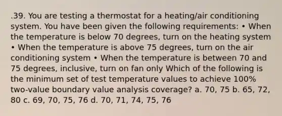 .39. You are testing a thermostat for a heating/air conditioning system. You have been given the following requirements: • When the temperature is below 70 degrees, turn on the heating system • When the temperature is above 75 degrees, turn on the air conditioning system • When the temperature is between 70 and 75 degrees, inclusive, turn on fan only Which of the following is the minimum set of test temperature values to achieve 100% two-value boundary value analysis coverage? a. 70, 75 b. 65, 72, 80 c. 69, 70, 75, 76 d. 70, 71, 74, 75, 76