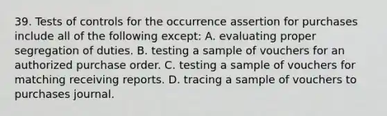 39. Tests of controls for the occurrence assertion for purchases include all of the following except: A. evaluating proper segregation of duties. B. testing a sample of vouchers for an authorized purchase order. C. testing a sample of vouchers for matching receiving reports. D. tracing a sample of vouchers to purchases journal.