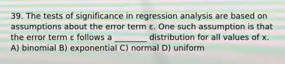 39. The tests of significance in regression analysis are based on assumptions about the error term ε. One such assumption is that the error term ε follows a ________ distribution for all values of x. A) binomial B) exponential C) normal D) uniform