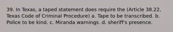 39. In Texas, a taped statement does require the (Article 38.22, Texas Code of Criminal Procedure) a. Tape to be transcribed. b. Police to be kind. c. Miranda warnings. d. sheriff's presence.