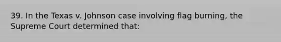 39. In the Texas v. Johnson case involving flag burning, the Supreme Court determined that: