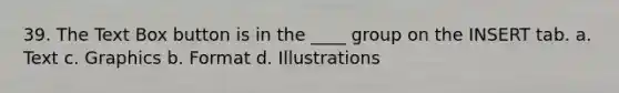 39. The Text Box button is in the ____ group on the INSERT tab. a. Text c. Graphics b. Format d. Illustrations