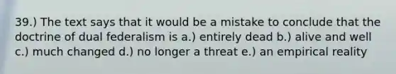 39.) The text says that it would be a mistake to conclude that the doctrine of dual federalism is a.) entirely dead b.) alive and well c.) much changed d.) no longer a threat e.) an empirical reality