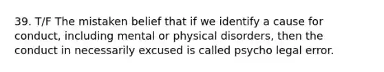 39. T/F The mistaken belief that if we identify a cause for conduct, including mental or physical disorders, then the conduct in necessarily excused is called psycho legal error.