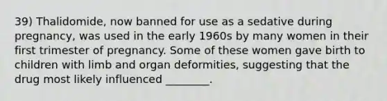 39) Thalidomide, now banned for use as a sedative during pregnancy, was used in the early 1960s by many women in their first trimester of pregnancy. Some of these women gave birth to children with limb and organ deformities, suggesting that the drug most likely influenced ________.