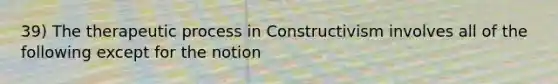 39) The therapeutic process in Constructivism involves all of the following except for the notion