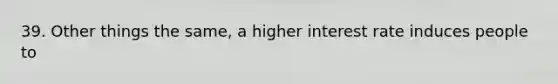 39. Other things the same, a higher interest rate induces people to