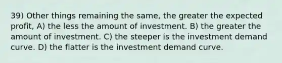 39) Other things remaining the same, the greater the expected profit, A) the less the amount of investment. B) the greater the amount of investment. C) the steeper is the investment demand curve. D) the flatter is the investment demand curve.