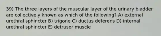 39) The three layers of the muscular layer of the urinary bladder are collectively known as which of the following? A) external urethral sphincter B) trigone C) ductus deferens D) internal urethral sphincter E) detrusor muscle