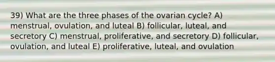 39) What are the three phases of the ovarian cycle? A) menstrual, ovulation, and luteal B) follicular, luteal, and secretory C) menstrual, proliferative, and secretory D) follicular, ovulation, and luteal E) proliferative, luteal, and ovulation