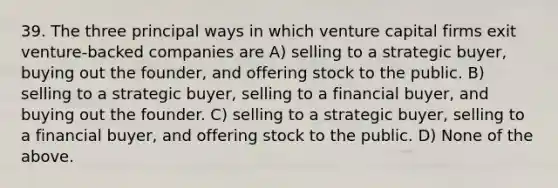 39. The three principal ways in which venture capital firms exit venture-backed companies are A) selling to a strategic buyer, buying out the founder, and offering stock to the public. B) selling to a strategic buyer, selling to a financial buyer, and buying out the founder. C) selling to a strategic buyer, selling to a financial buyer, and offering stock to the public. D) None of the above.