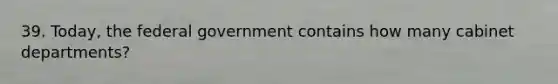 39. Today, the federal government contains how many cabinet departments?