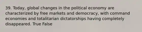 39. Today, global changes in the political economy are characterized by free markets and democracy, with command economies and totalitarian dictatorships having completely disappeared. True False