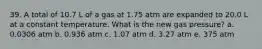 39. A total of 10.7 L of a gas at 1.75 atm are expanded to 20.0 L at a constant temperature. What is the new gas pressure? a. 0.0306 atm b. 0.936 atm c. 1.07 atm d. 3.27 atm e. 375 atm