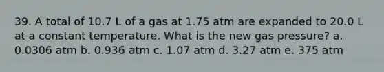 39. A total of 10.7 L of a gas at 1.75 atm are expanded to 20.0 L at a constant temperature. What is the new gas pressure? a. 0.0306 atm b. 0.936 atm c. 1.07 atm d. 3.27 atm e. 375 atm