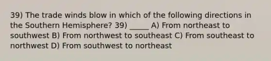 39) The trade winds blow in which of the following directions in the Southern Hemisphere? 39) _____ A) From northeast to southwest B) From northwest to southeast C) From southeast to northwest D) From southwest to northeast