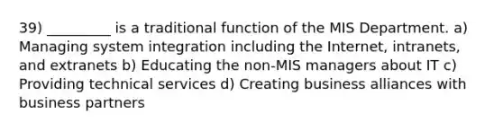 39) _________ is a traditional function of the MIS Department. a) Managing system integration including the Internet, intranets, and extranets b) Educating the non-MIS managers about IT c) Providing technical services d) Creating business alliances with business partners