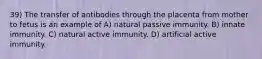 39) The transfer of antibodies through the placenta from mother to fetus is an example of A) natural passive immunity. B) innate immunity. C) natural active immunity. D) artificial active immunity.