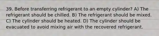 39. Before transferring refrigerant to an empty cylinder? A) The refrigerant should be chilled. B) The refrigerant should be mixed. C) The cylinder should be heated. D) The cylinder should be evacuated to avoid mixing air with the recovered refrigerant.